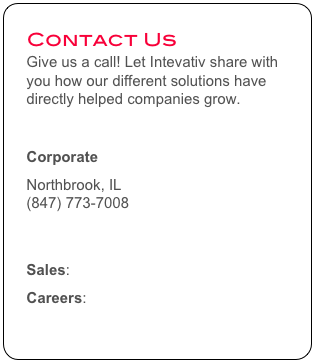 Contact Us
Give us a call! Let Intevativ share with you how our different solutions have directly helped companies grow. 

Corporate
Northbrook, IL
(847) 773-7008
info@intevativ.com

Sales: sales@intevativ.com
Careers: careers@intevativ.com
