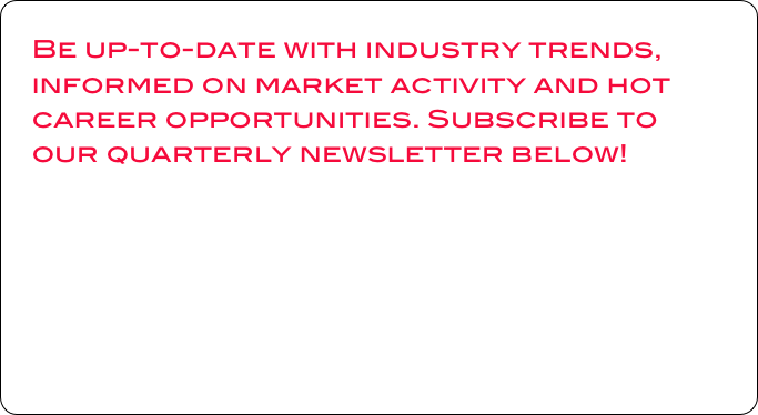 Be up-to-date with industry trends, informed on market activity and hot career opportunities. Subscribe to our quarterly newsletter below!